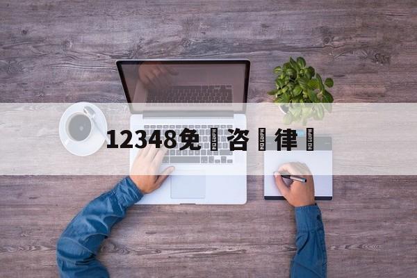 12348免費咨詢律師(12348免费咨询律师几点上班)