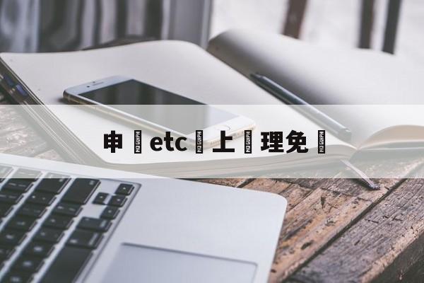 申請etc網上辦理免費(2021网上免费申请etc)